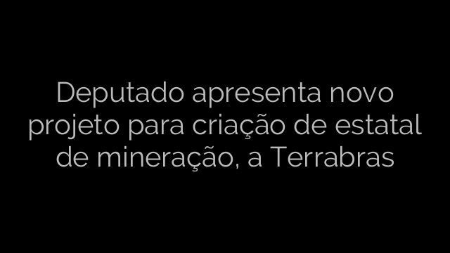 ​Deputado apresenta novo projeto para criação de estatal de mineração, a Terrabras 